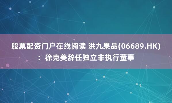 股票配资门户在线阅读 洪九果品(06689.HK)：徐克美辞任独立非执行董事