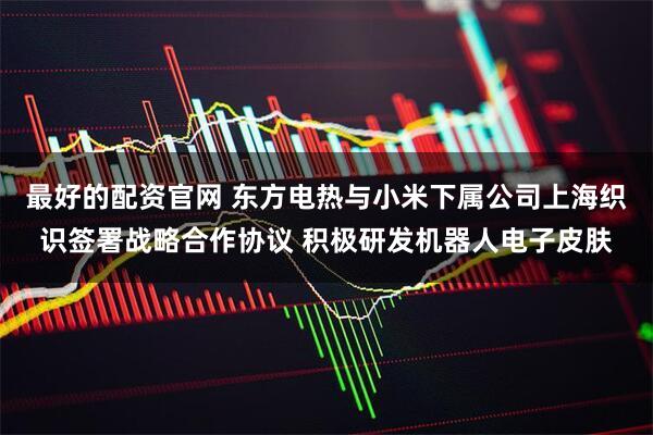 最好的配资官网 东方电热与小米下属公司上海织识签署战略合作协议 积极研发机器人电子皮肤