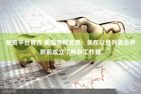 配资平台官方 美国务院官员：美在以色列袭击伊朗前成立了特别工作组