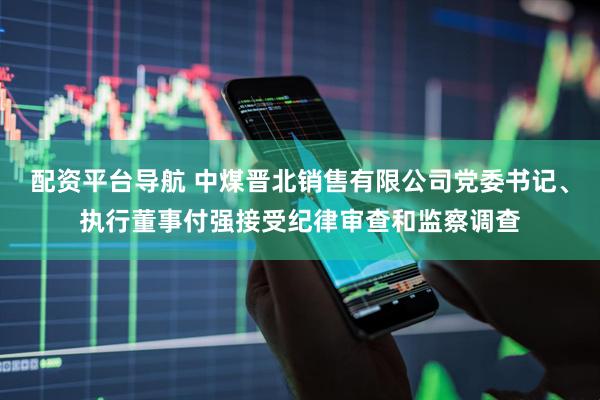 配资平台导航 中煤晋北销售有限公司党委书记、执行董事付强接受纪律审查和监察调查