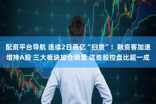 配资平台导航 连续2日百亿“扫货”！融资客加速增持A股 三大板块加仓明显 这些股控盘比超一成