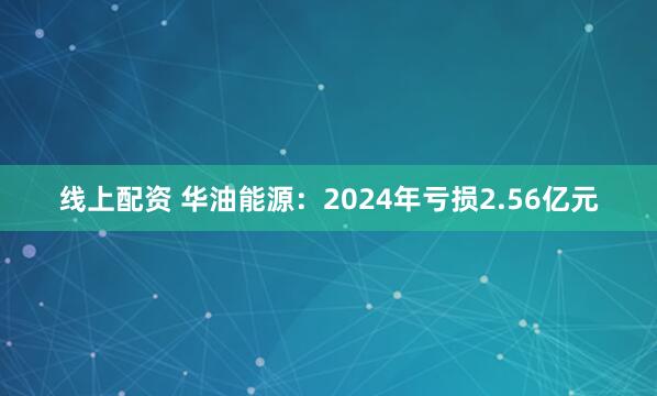 线上配资 华油能源：2024年亏损2.56亿元