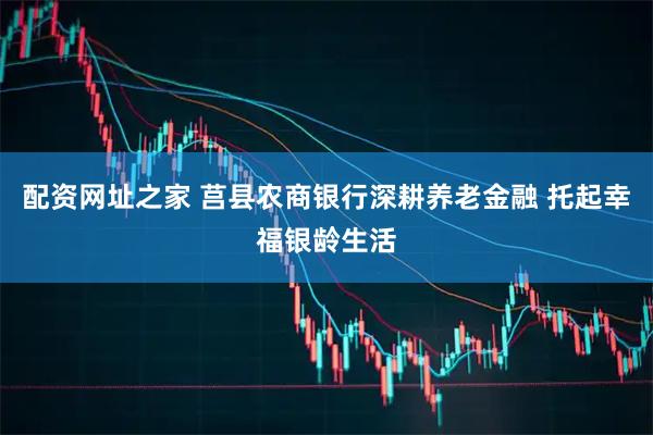 配资网址之家 莒县农商银行深耕养老金融 托起幸福银龄生活