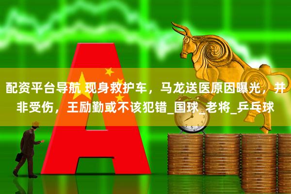 配资平台导航 现身救护车，马龙送医原因曝光，并非受伤，王励勤或不该犯错_国球_老将_乒乓球