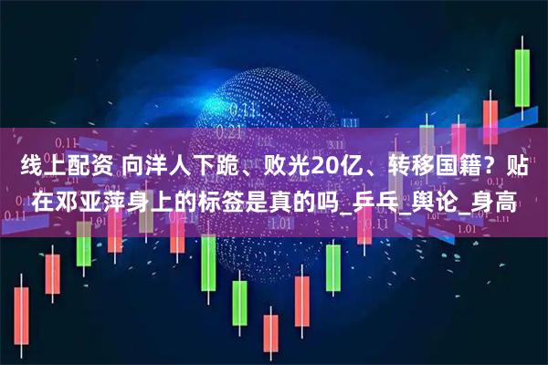 线上配资 向洋人下跪、败光20亿、转移国籍？贴在邓亚萍身上的标签是真的吗_乒乓_舆论_身高