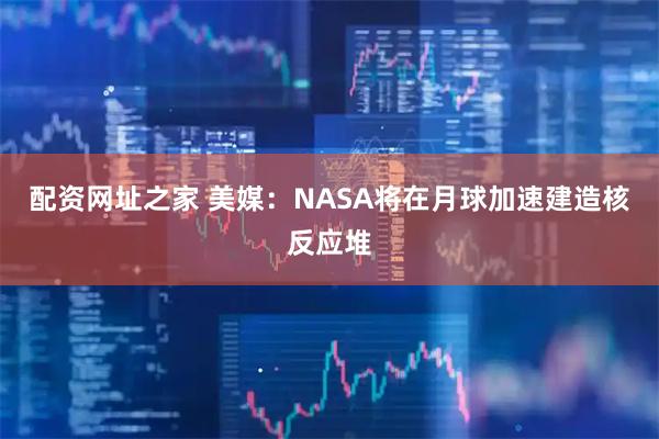 配资网址之家 美媒：NASA将在月球加速建造核反应堆