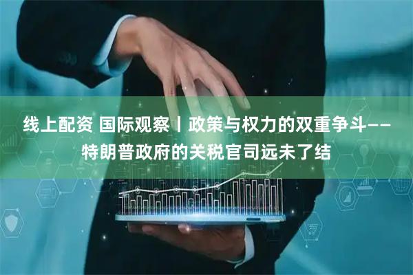 线上配资 国际观察丨政策与权力的双重争斗——特朗普政府的关税官司远未了结