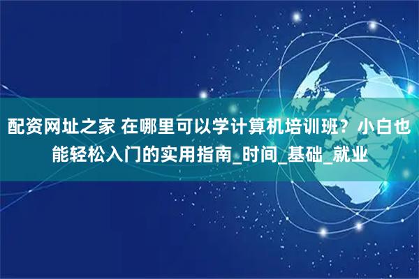 配资网址之家 在哪里可以学计算机培训班？小白也能轻松入门的实用指南_时间_基础_就业