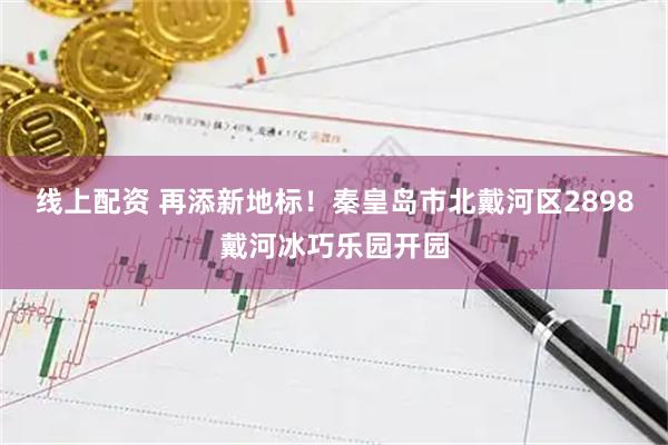 线上配资 再添新地标！秦皇岛市北戴河区2898戴河冰巧乐园开园
