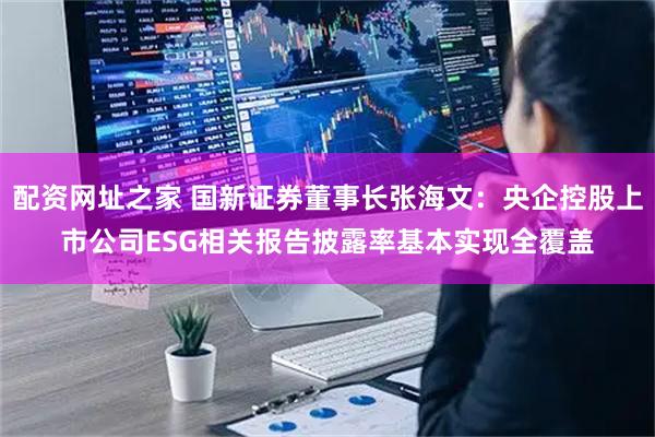配资网址之家 国新证券董事长张海文：央企控股上市公司ESG相关报告披露率基本实现全覆盖