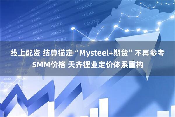 线上配资 结算锚定“Mysteel+期货”不再参考SMM价格 天齐锂业定价体系重构